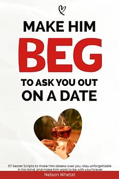 Make Him Beg To Ask You Out On A Date (How To Connect With A Man): 57 Secret Scripts To Make Him Obsess Over You, Stay Unforgettable In His Mind, And Make Him Want You Forever (Avoid The Friend zone)